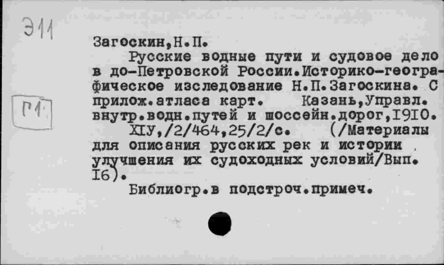 ﻿Загоскин,Н.П.
Русские водные пути и судовое дело в до-Петровской России.Историко-геогра фическое наследование Н.П.Загоскина. С прилож.атласа карт. Казань,Управл. внутр.водн.путей и шоссейн.дорог,1910.
ХЕУ,/2/464,25/2/с. (/Материалы для описания русских рек и истории . улучшения их судоходных условий/Вып. 16).
Библиогр.в подстроч.примеч.